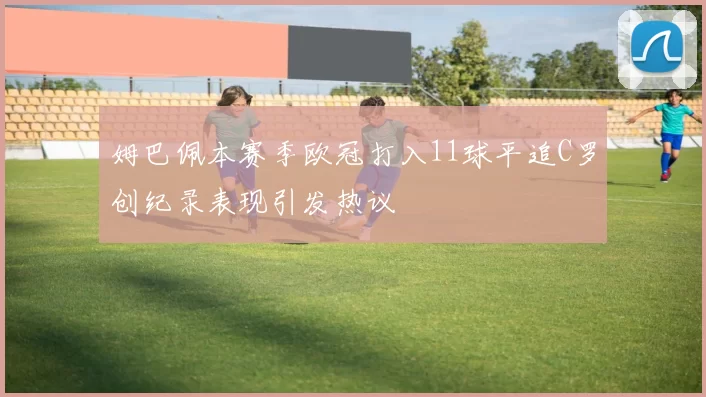 姆巴佩本赛季欧冠打入11球平追C罗创纪录表现引发热议