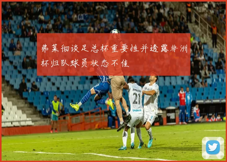 弗莱彻谈足总杯重要性并透露非洲杯归队球员状态不佳