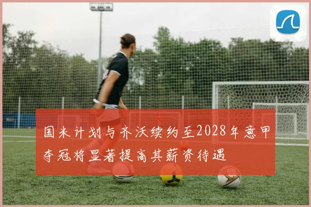 国米计划与齐沃续约至2028年意甲夺冠将显著提高其薪资待遇