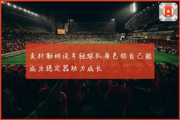麦科勒姆谈年轻球队角色称自己能成为稳定器助力成长